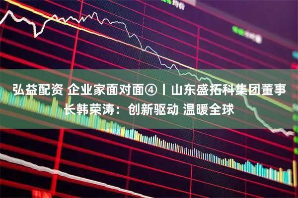 弘益配资 企业家面对面④丨山东盛拓科集团董事长韩荣涛:创新驱动 温暖全球