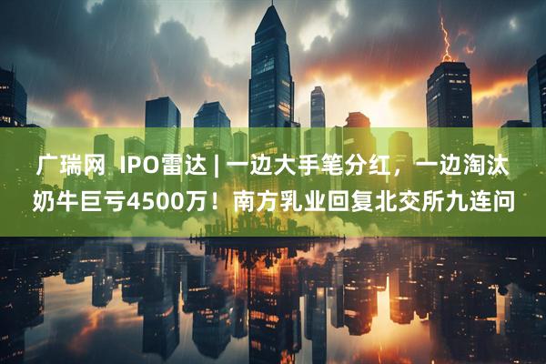 广瑞网  IPO雷达 | 一边大手笔分红，一边淘汰奶牛巨亏4500万！南方乳业回复北交所九连问