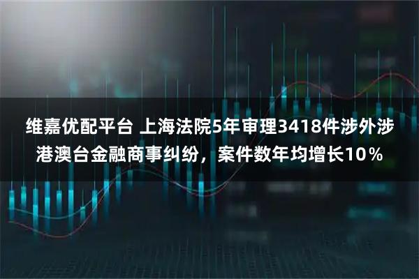 维嘉优配平台 上海法院5年审理3418件涉外涉港澳台金融商事纠纷，案件数年均增长10％