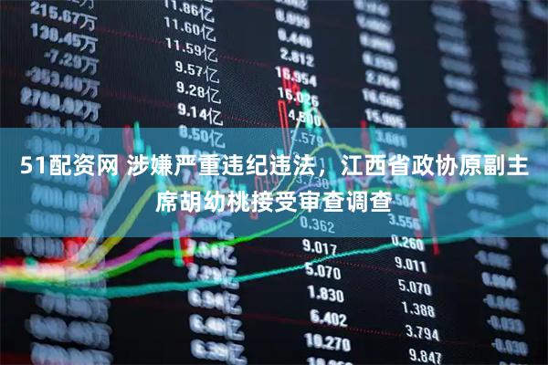 51配资网 涉嫌严重违纪违法，江西省政协原副主席胡幼桃接受审查调查