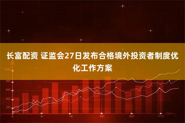 长富配资 证监会27日发布合格境外投资者制度优化工作方案