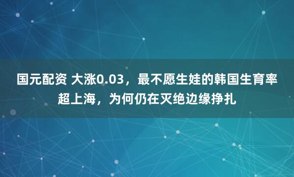 国元配资 大涨0.03，最不愿生娃的韩国生育率超上海，为何仍在灭绝边缘挣扎