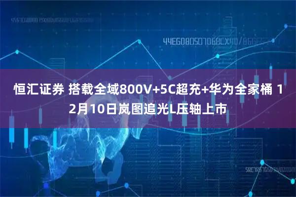 恒汇证券 搭载全域800V+5C超充+华为全家桶 12月10日岚图追光L压轴上市