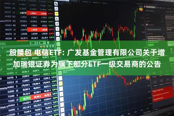 股腰包 电信ETF: 广发基金管理有限公司关于增加瑞银证券为旗下部分ETF一级交易商的公告