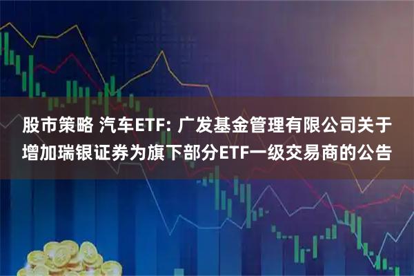 股市策略 汽车ETF: 广发基金管理有限公司关于增加瑞银证券为旗下部分ETF一级交易商的公告