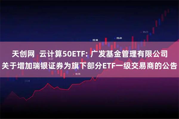天创网  云计算50ETF: 广发基金管理有限公司关于增加瑞银证券为旗下部分ETF一级交易商的公告