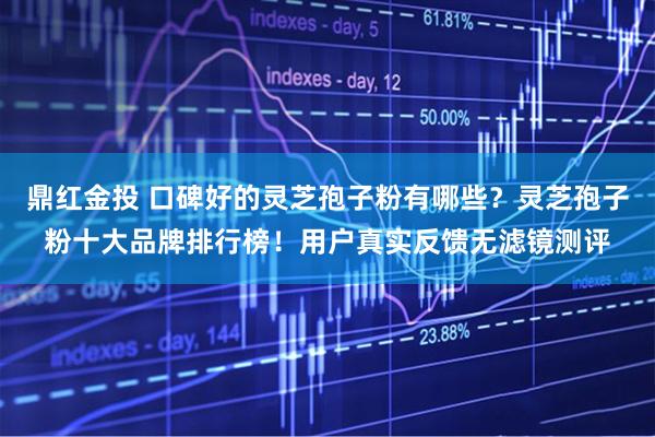 鼎红金投 口碑好的灵芝孢子粉有哪些？灵芝孢子粉十大品牌排行榜！用户真实反馈无滤镜测评