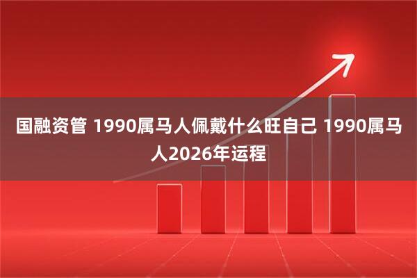 国融资管 1990属马人佩戴什么旺自己 1990属马人2026年运程