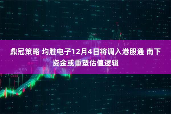鼎冠策略 均胜电子12月4日将调入港股通 南下资金或重塑估值逻辑