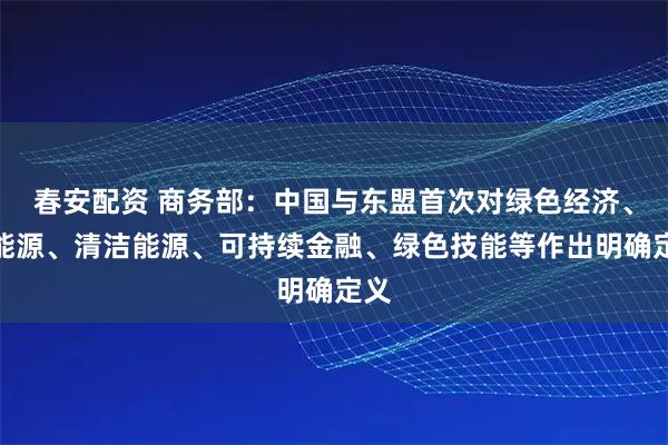 春安配资 商务部：中国与东盟首次对绿色经济、新能源、清洁能源、可持续金融、绿色技能等作出明确定义