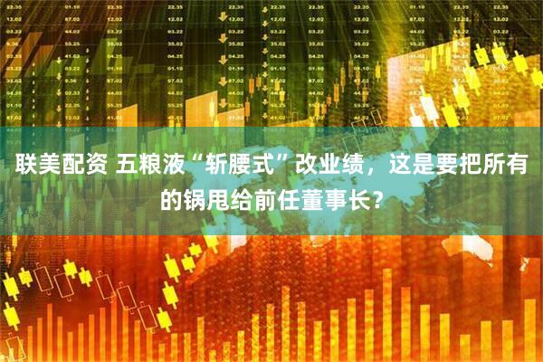 联美配资 五粮液“斩腰式”改业绩，这是要把所有的锅甩给前任董事长？
