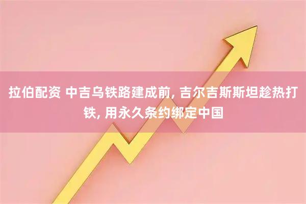 拉伯配资 中吉乌铁路建成前, 吉尔吉斯斯坦趁热打铁, 用永久条约绑定中国